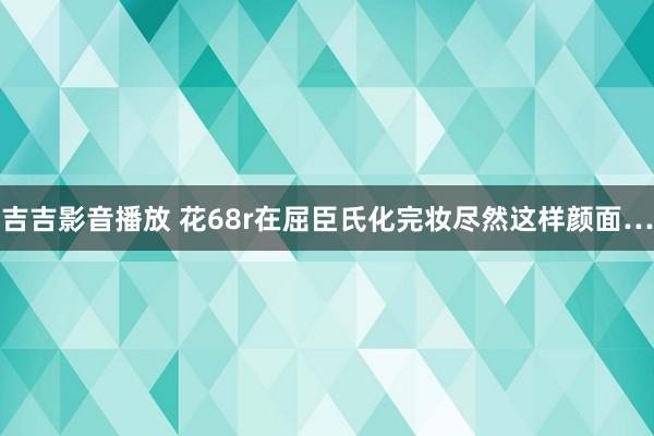 吉吉影音播放 花68r在屈臣氏化完妆尽然这样颜面…