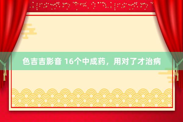 色吉吉影音 16个中成药，用对了才治病