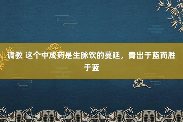 调教 这个中成药是生脉饮的蔓延，青出于蓝而胜于蓝