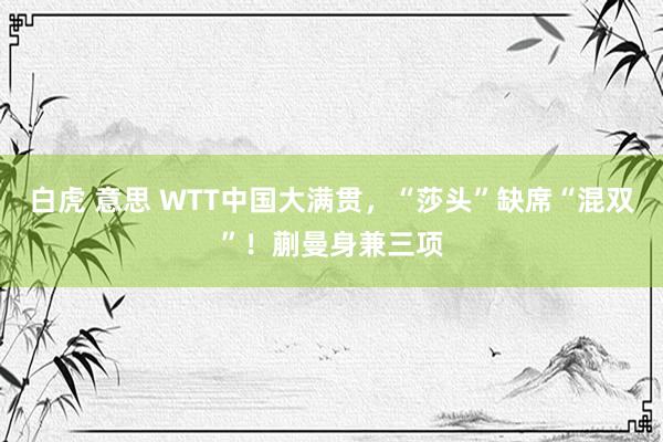 白虎 意思 WTT中国大满贯，“莎头”缺席“混双”！蒯曼身兼三项