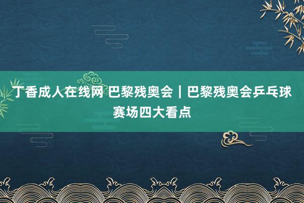 丁香成人在线网 巴黎残奥会｜巴黎残奥会乒乓球赛场四大看点