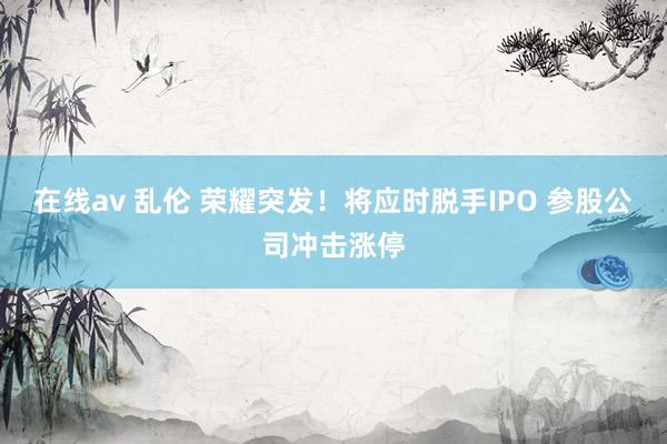 在线av 乱伦 荣耀突发！将应时脱手IPO 参股公司冲击涨停