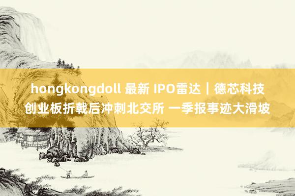 hongkongdoll 最新 IPO雷达｜德芯科技创业板折戟后冲刺北交所 一季报事迹大滑坡