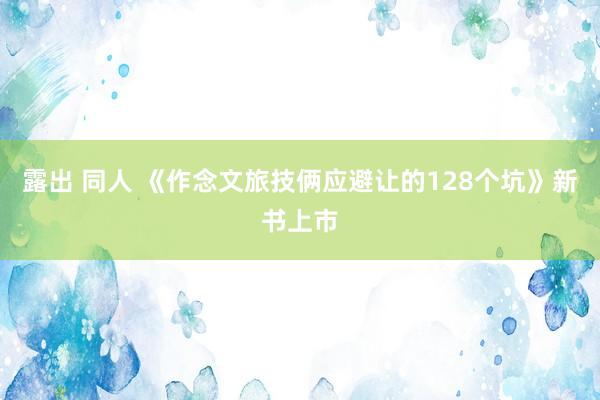 露出 同人 《作念文旅技俩应避让的128个坑》新书上市