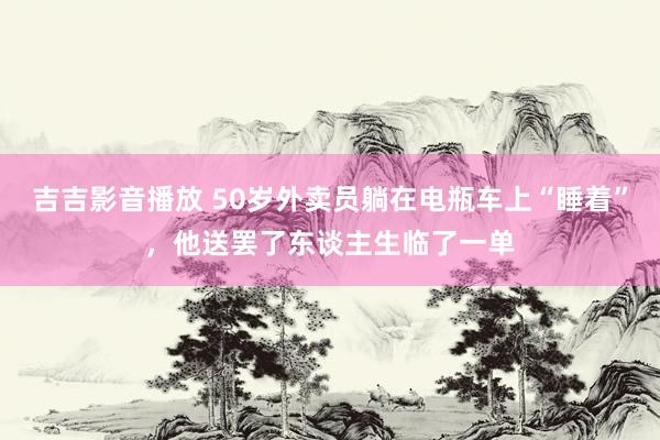 吉吉影音播放 50岁外卖员躺在电瓶车上“睡着”，他送罢了东谈主生临了一单