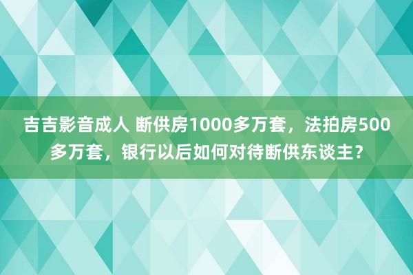 吉吉影音成人 断供房1000多万套，法拍房500多万套，银行以后如何对待断供东谈主？