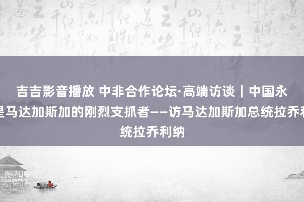 吉吉影音播放 中非合作论坛·高端访谈｜中国永恒是马达加斯加的刚烈支抓者——访马达加斯加总统拉乔利纳