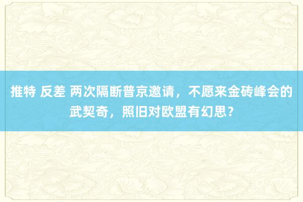 推特 反差 两次隔断普京邀请，不愿来金砖峰会的武契奇，照旧对欧盟有幻思？