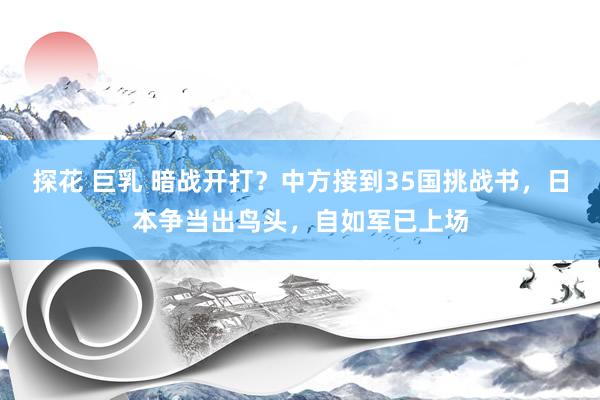 探花 巨乳 暗战开打？中方接到35国挑战书，日本争当出鸟头，自如军已上场