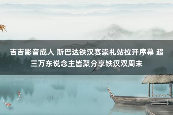 吉吉影音成人 斯巴达铁汉赛崇礼站拉开序幕 超三万东说念主皆聚分享铁汉双周末