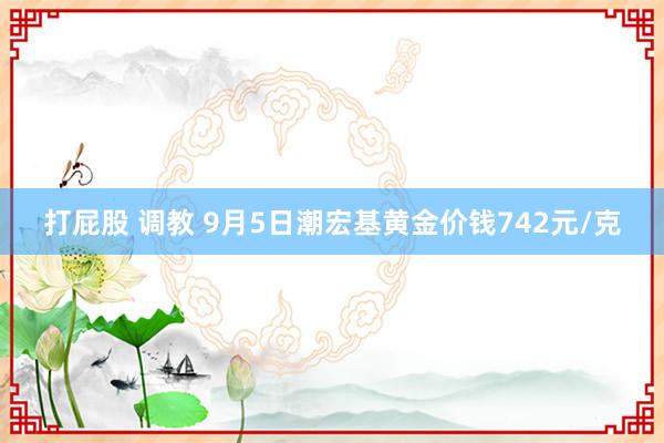 打屁股 调教 9月5日潮宏基黄金价钱742元/克