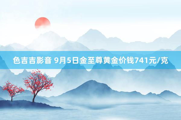 色吉吉影音 9月5日金至尊黄金价钱741元/克