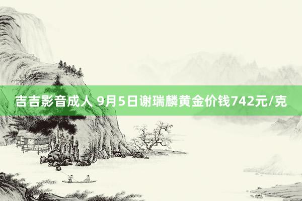 吉吉影音成人 9月5日谢瑞麟黄金价钱742元/克