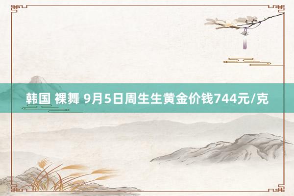 韩国 裸舞 9月5日周生生黄金价钱744元/克