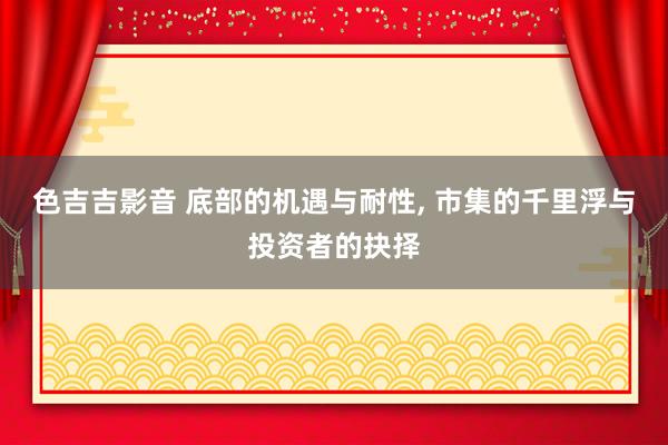 色吉吉影音 底部的机遇与耐性， 市集的千里浮与投资者的抉择