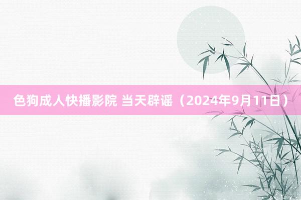 色狗成人快播影院 当天辟谣（2024年9月11日）