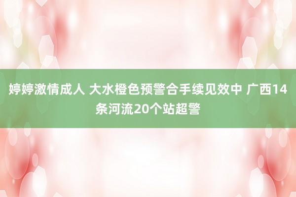 婷婷激情成人 大水橙色预警合手续见效中 广西14条河流20个站超警