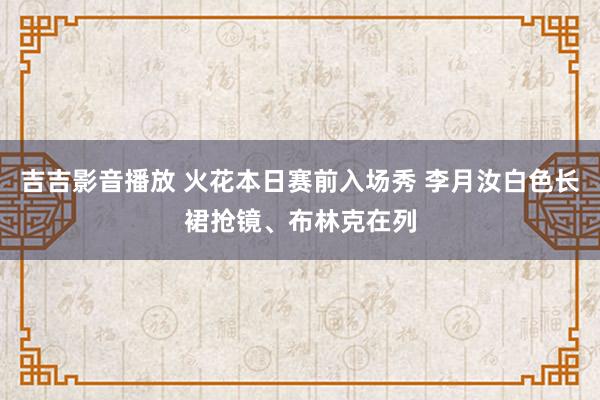 吉吉影音播放 火花本日赛前入场秀 李月汝白色长裙抢镜、布林克在列