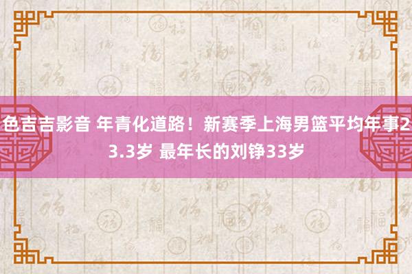 色吉吉影音 年青化道路！新赛季上海男篮平均年事23.3岁 最年长的刘铮33岁