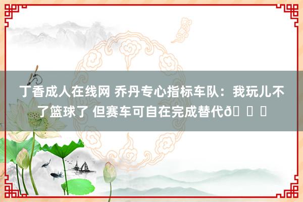 丁香成人在线网 乔丹专心指标车队：我玩儿不了篮球了 但赛车可自在完成替代🏁