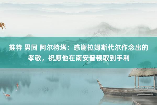 推特 男同 阿尔特塔：感谢拉姆斯代尔作念出的孝敬，祝愿他在南安普顿取到手利