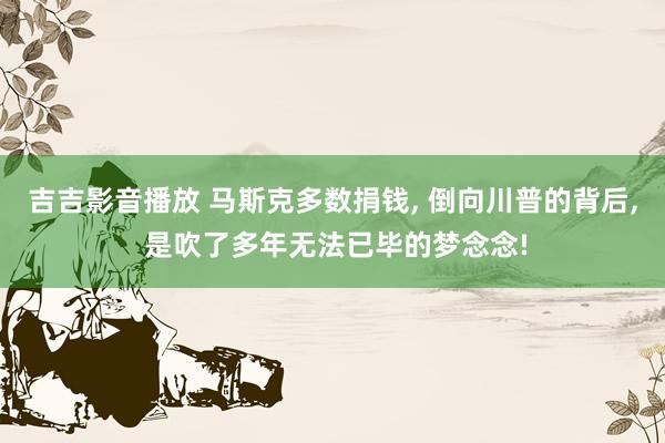 吉吉影音播放 马斯克多数捐钱， 倒向川普的背后， 是吹了多年无法已毕的梦念念!