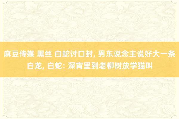 麻豆传媒 黑丝 白蛇讨口封， 男东说念主说好大一条白龙， 白蛇: 深宵里到老柳树放学猫叫