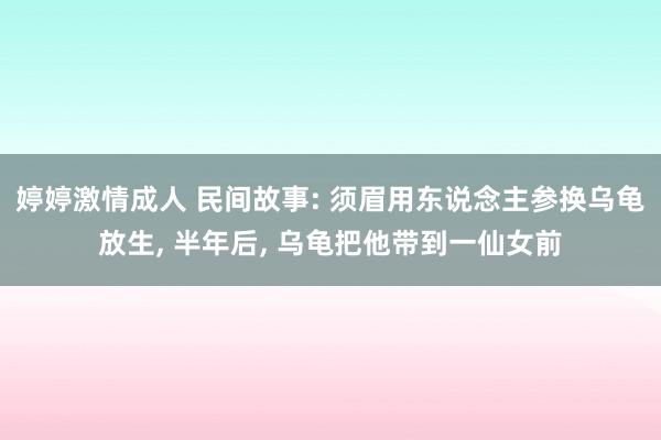 婷婷激情成人 民间故事: 须眉用东说念主参换乌龟放生， 半年后， 乌龟把他带到一仙女前