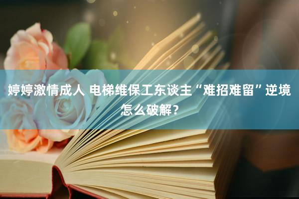 婷婷激情成人 电梯维保工东谈主“难招难留”逆境怎么破解？