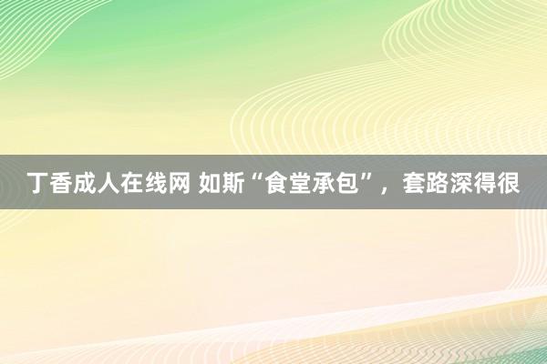 丁香成人在线网 如斯“食堂承包”，套路深得很