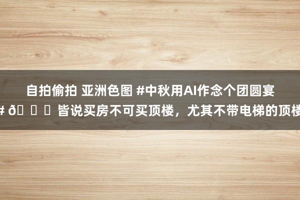 自拍偷拍 亚洲色图 #中秋用AI作念个团圆宴# 💐皆说买房不可买顶楼，尤其不带电梯的顶楼