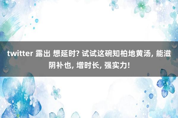 twitter 露出 想延时? 试试这碗知柏地黄汤， 能滋阴补也， 增时长， 强实力!