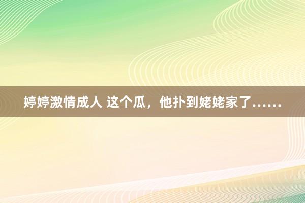 婷婷激情成人 这个瓜，他扑到姥姥家了……