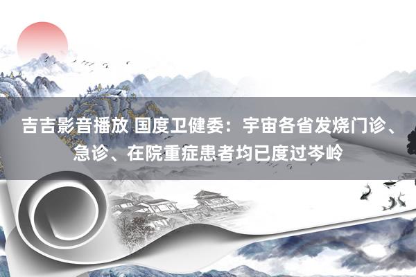 吉吉影音播放 国度卫健委：宇宙各省发烧门诊、急诊、在院重症患者均已度过岑岭