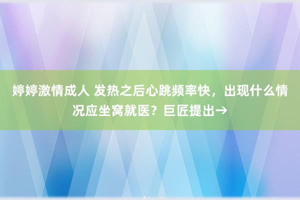 婷婷激情成人 发热之后心跳频率快，出现什么情况应坐窝就医？巨匠提出→