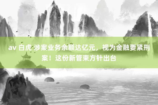 av 白虎 涉案业务余额达亿元，视为金融要紧刑案！这份新管束方针出台