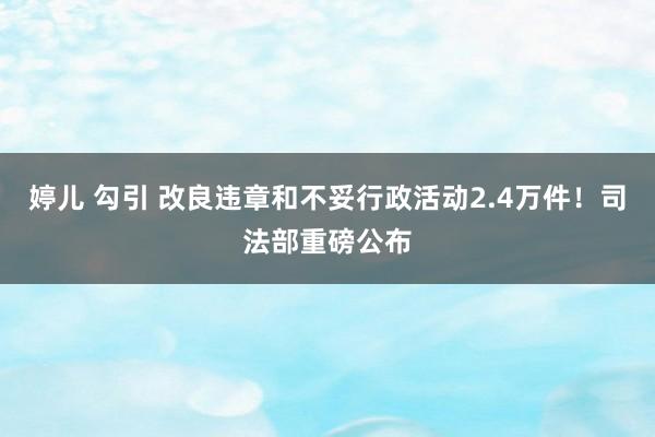 婷儿 勾引 改良违章和不妥行政活动2.4万件！司法部重磅公布