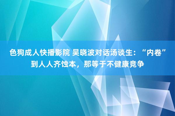 色狗成人快播影院 吴晓波对话汤谈生：“内卷”到人人齐蚀本，那等于不健康竞争