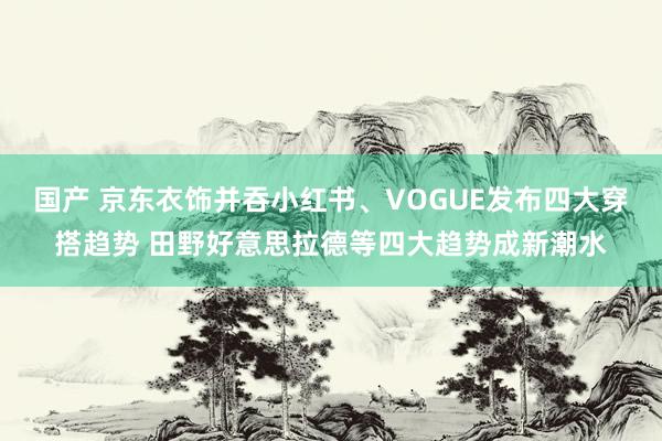 国产 京东衣饰并吞小红书、VOGUE发布四大穿搭趋势 田野好意思拉德等四大趋势成新潮水