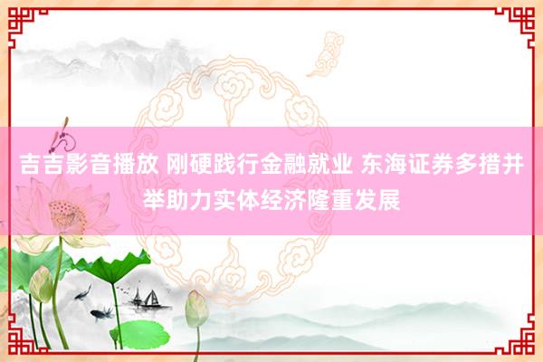 吉吉影音播放 刚硬践行金融就业 东海证券多措并举助力实体经济隆重发展