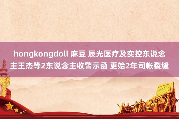 hongkongdoll 麻豆 辰光医疗及实控东说念主王杰等2东说念主收警示函 更始2年司帐裂缝