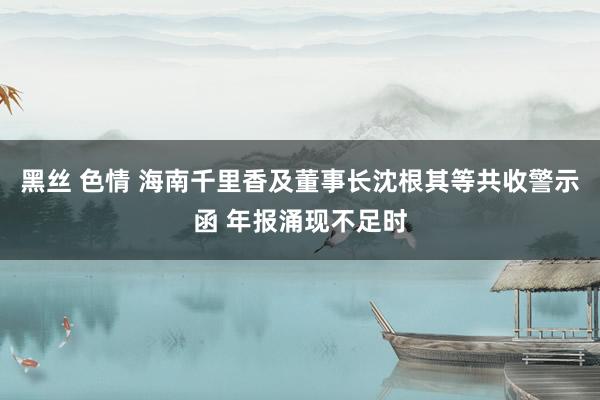 黑丝 色情 海南千里香及董事长沈根其等共收警示函 年报涌现不足时