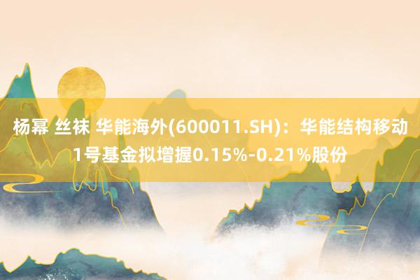 杨幂 丝袜 华能海外(600011.SH)：华能结构移动1号基金拟增握0.15%-0.21%股份