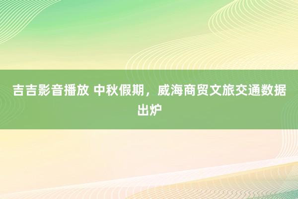 吉吉影音播放 中秋假期，威海商贸文旅交通数据出炉