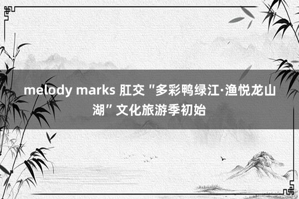 melody marks 肛交 ″多彩鸭绿江·渔悦龙山湖”文化旅游季初始