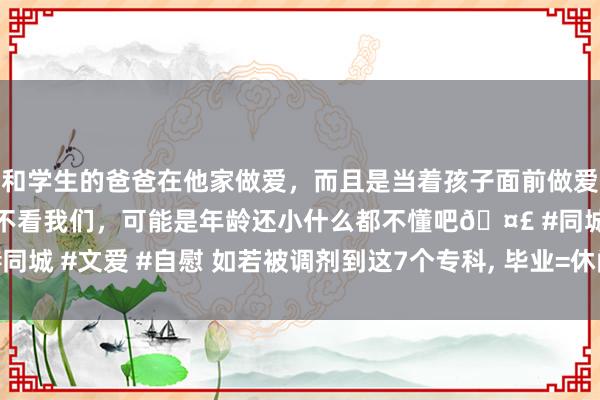 和学生的爸爸在他家做爱，而且是当着孩子面前做爱，太刺激了，孩子完全不看我们，可能是年龄还小什么都不懂吧🤣 #同城 #文爱 #自慰 如若被调剂到这7个专科， 毕业=休闲， 学历再高也没用!