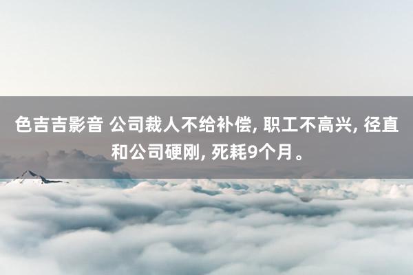 色吉吉影音 公司裁人不给补偿， 职工不高兴， 径直和公司硬刚， 死耗9个月。