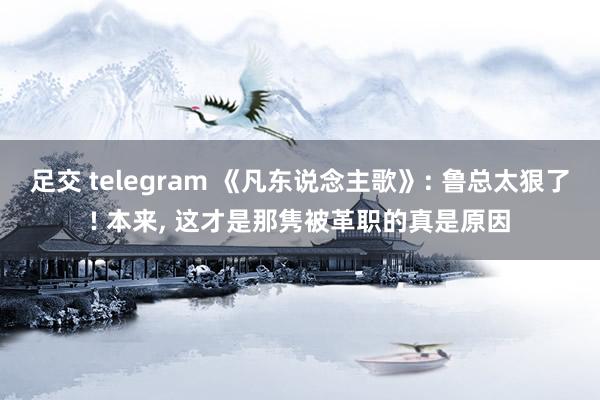 足交 telegram 《凡东说念主歌》: 鲁总太狠了! 本来， 这才是那隽被革职的真是原因