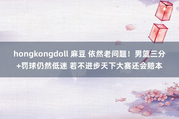 hongkongdoll 麻豆 依然老问题！男篮三分+罚球仍然低迷 若不进步天下大赛还会赔本