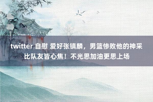 twitter 自慰 爱好张镇麟，男篮惨败他的神采比队友皆心焦！不光思加油更思上场